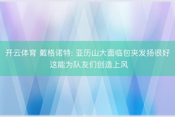 开云体育 戴格诺特: 亚历山大面临包夹发扬很好 这能为队友们创造上风