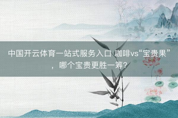 中国开云体育一站式服务入口 咖啡vs“宝贵果”,哪个宝贵更胜一筹?