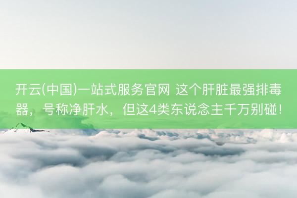 开云(中国)一站式服务官网 这个肝脏最强排毒器,号称净肝水,但这4类东说念主千万别碰!