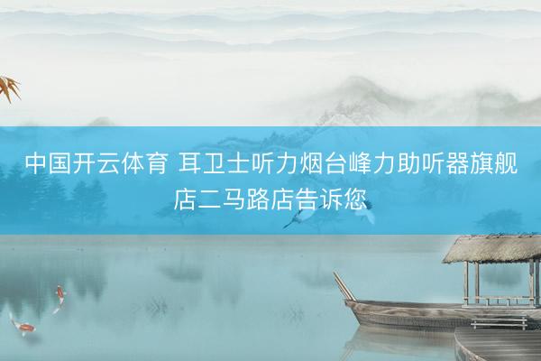 中国开云体育 耳卫士听力烟台峰力助听器旗舰店二马路店告诉您