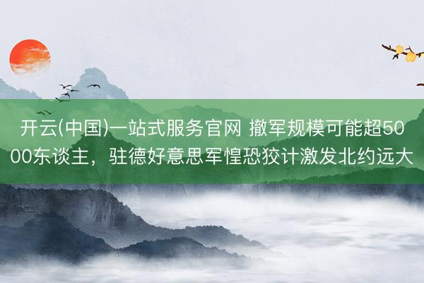 开云(中国)一站式服务官网 撤军规模可能超5000东谈主，驻德好意思军惶恐狡计激发北约远大