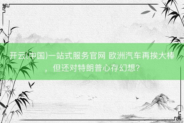 开云(中国)一站式服务官网 欧洲汽车再挨大棒，但还对特朗普心存幻想？