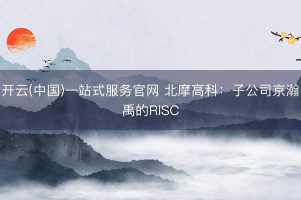 开云(中国)一站式服务官网 北摩高科：子公司京瀚禹的RISC