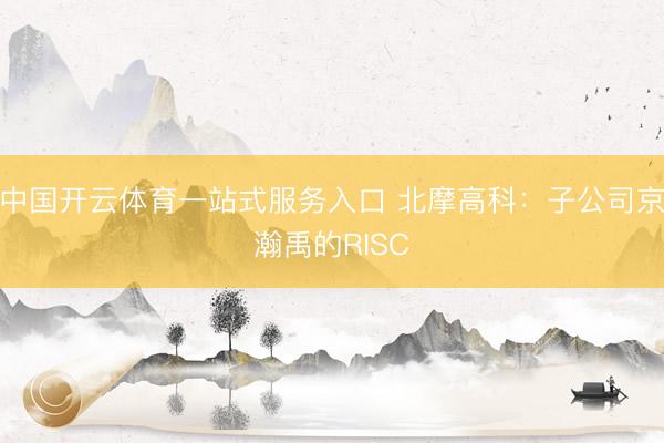 中国开云体育一站式服务入口 北摩高科：子公司京瀚禹的RISC
