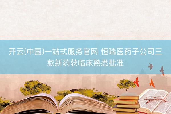 开云(中国)一站式服务官网 恒瑞医药子公司三款新药获临床熟悉批准