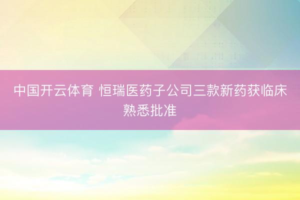 中国开云体育 恒瑞医药子公司三款新药获临床熟悉批准
