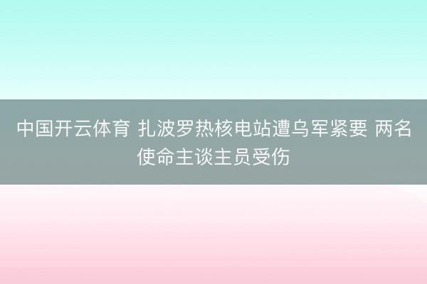 中国开云体育 扎波罗热核电站遭乌军紧要 两名使命主谈主员受伤