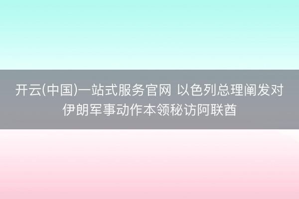 开云(中国)一站式服务官网 以色列总理阐发对伊朗军事动作本领秘访阿联酋