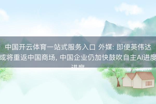 中国开云体育一站式服务入口 外媒: 即便英伟达或将重返中国商场， 中国企业仍加快鼓吹自主AI进度