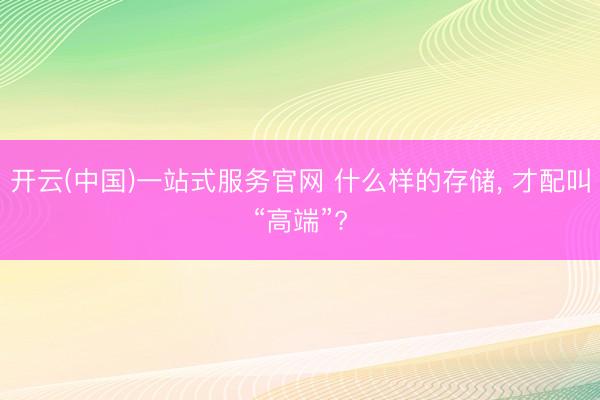 开云(中国)一站式服务官网 什么样的存储， 才配叫“高端”?