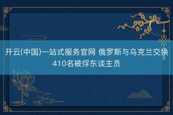 开云(中国)一站式服务官网 俄罗斯与乌克兰交换410名被俘东谈主员