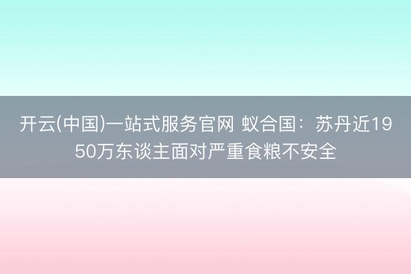 开云(中国)一站式服务官网 蚁合国：苏丹近1950万东谈主面对严重食粮不安全