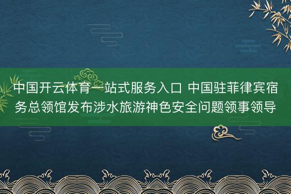 中国开云体育一站式服务入口 中国驻菲律宾宿务总领馆发布涉水旅游神色安全问题领事领导