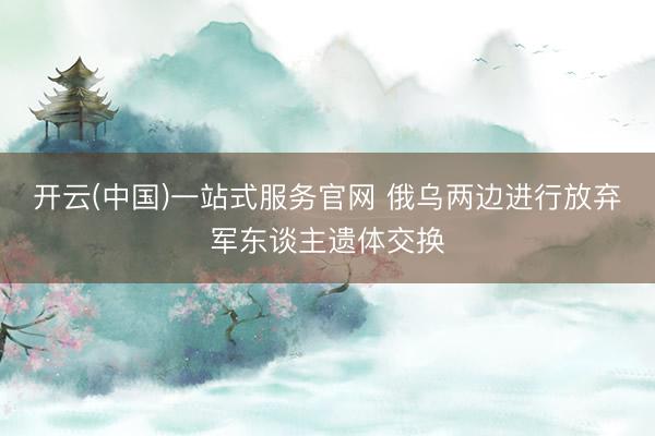 开云(中国)一站式服务官网 俄乌两边进行放弃军东谈主遗体交换
