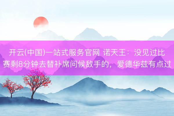 开云(中国)一站式服务官网 诺天王：没见过比赛剩8分钟去替补席问候敌手的，爱德华兹有点过