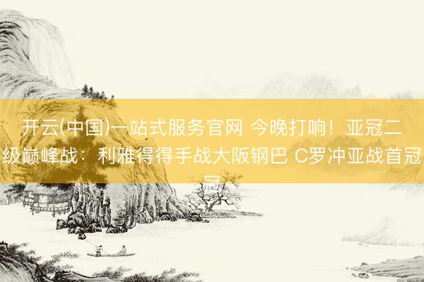 开云(中国)一站式服务官网 今晚打响！亚冠二级巅峰战：利雅得得手战大阪钢巴 C罗冲亚战首冠