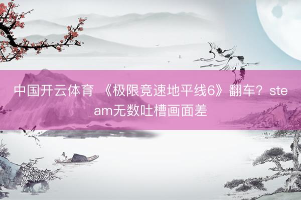中国开云体育 《极限竞速地平线6》翻车？steam无数吐槽画面差