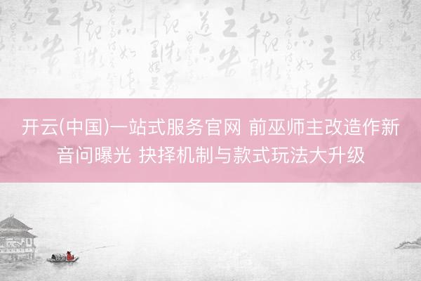 开云(中国)一站式服务官网 前巫师主改造作新音问曝光 抉择机制与款式玩法大升级