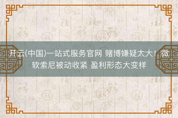 开云(中国)一站式服务官网 赌博嫌疑太大！微软索尼被动收紧 盈利形态大变样