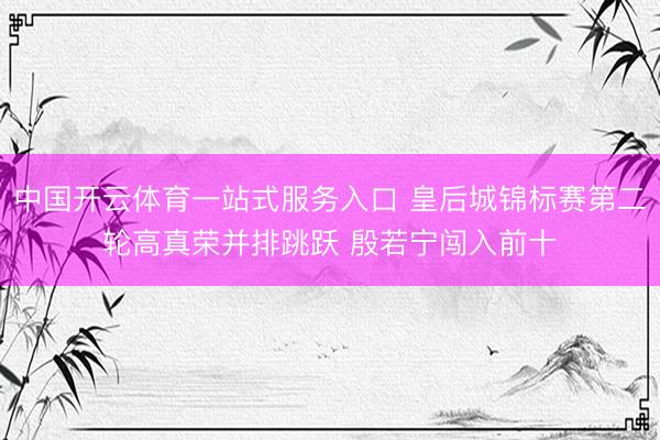 中国开云体育一站式服务入口 皇后城锦标赛第二轮高真荣并排跳跃 殷若宁闯入前十