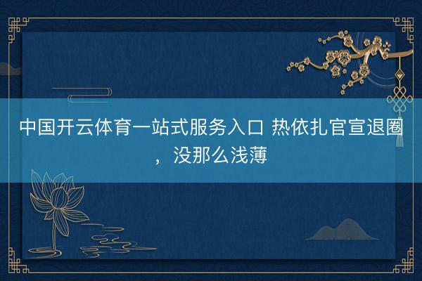 中国开云体育一站式服务入口 热依扎官宣退圈，没那么浅薄