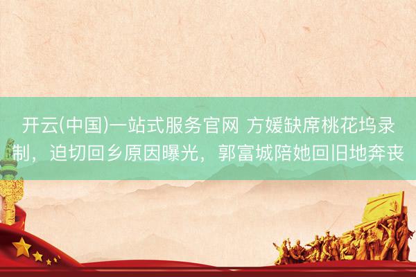 开云(中国)一站式服务官网 方媛缺席桃花坞录制，迫切回乡原因曝光，郭富城陪她回旧地奔丧
