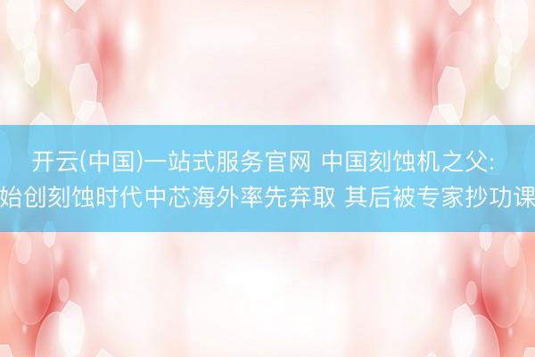 开云(中国)一站式服务官网 中国刻蚀机之父: 始创刻蚀时代中芯海外率先弃取 其后被专家抄功课