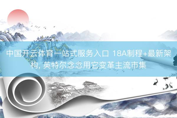 中国开云体育一站式服务入口 18A制程+最新架构， 英特尔念念用它变革主流市集
