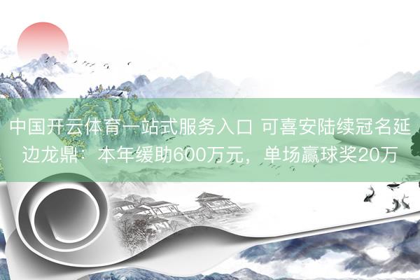 中国开云体育一站式服务入口 可喜安陆续冠名延边龙鼎：本年缓助600万元，单场赢球奖20万