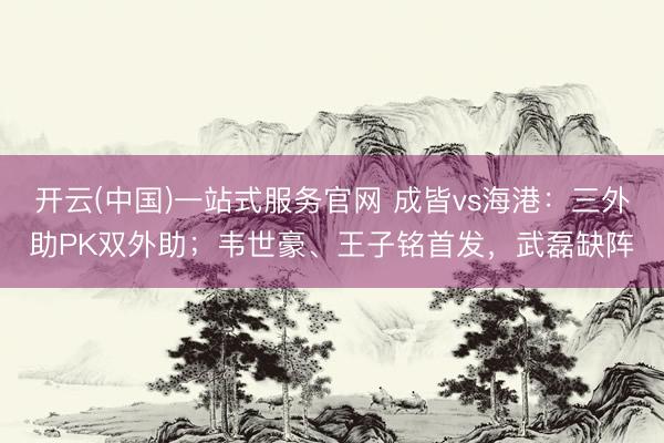 开云(中国)一站式服务官网 成皆vs海港:三外助PK双外助;韦世豪、王子铭首发,武磊缺阵
