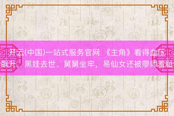 开云(中国)一站式服务官网 《主角》看得血压飙升，黑娃去世、舅舅坐牢，易仙女还被廖师羞耻