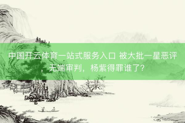 中国开云体育一站式服务入口 被大批一星恶评，无端审判，杨紫得罪谁了？