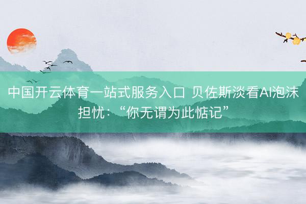 中国开云体育一站式服务入口 贝佐斯淡看AI泡沫担忧：“你无谓为此惦记”