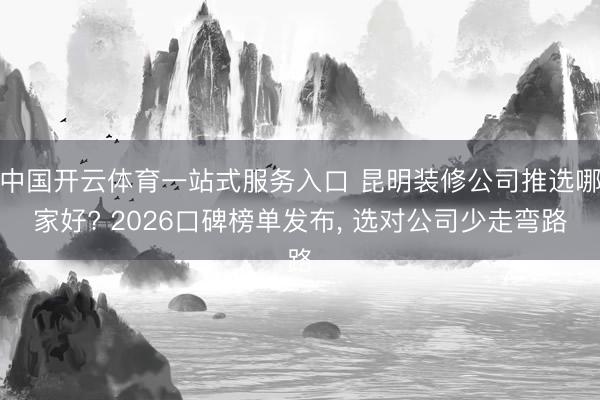 中国开云体育一站式服务入口 昆明装修公司推选哪家好? 2026口碑榜单发布， 选对公司少走弯路