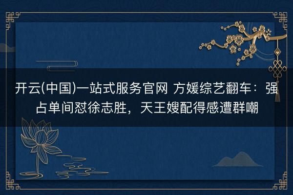 开云(中国)一站式服务官网 方媛综艺翻车:强占单间怼徐志胜,天王嫂配得感遭群嘲