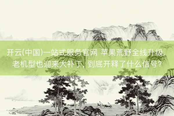 开云(中国)一站式服务官网 苹果荒野全线升级， 老机型也迎来大补丁， 到底开释了什么信号?
