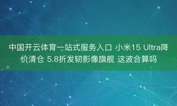 中国开云体育一站式服务入口 小米15 Ultra降价清仓 5.8折发轫影像旗舰 这波合算吗