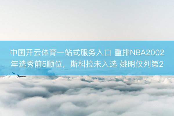 中国开云体育一站式服务入口 重排NBA2002年选秀前5顺位，斯科拉未入选 姚明仅列第2