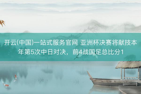 开云(中国)一站式服务官网 亚洲杯决赛将献技本年第5次中日对决,前4战国足总比分1