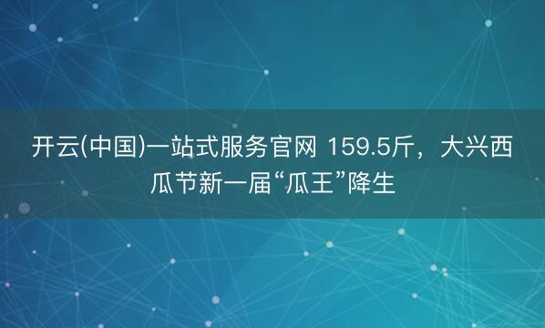 开云(中国)一站式服务官网 159.5斤，大兴西瓜节新一届“瓜王”降生