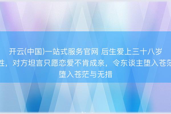 开云(中国)一站式服务官网 后生爱上三十八岁熟习女性，对方坦言只愿恋爱不肯成亲，令东谈主堕入苍茫与无措