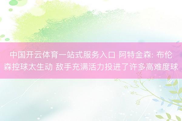 中国开云体育一站式服务入口 阿特金森: 布伦森控球太生动 敌手充满活力投进了许多高难度球