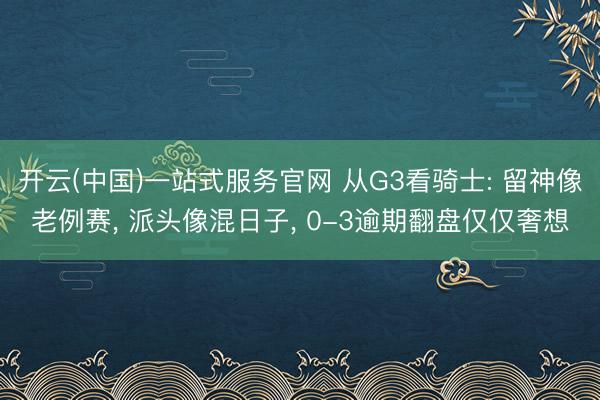 开云(中国)一站式服务官网 从G3看骑士: 留神像老例赛， 派头像混日子， 0-3逾期翻盘仅仅奢想
