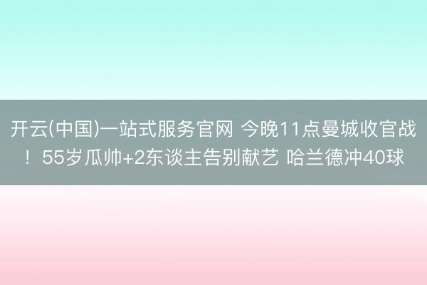 开云(中国)一站式服务官网 今晚11点曼城收官战！55岁瓜帅+2东谈主告别献艺 哈兰德冲40球