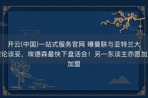 开云(中国)一站式服务官网 曝曼联与亚特兰大理论谈妥,埃德森最快下盘活会!另一东谈主亦愿加盟