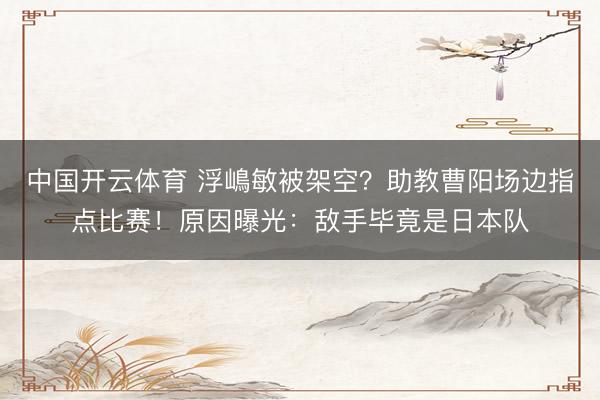 中国开云体育 浮嶋敏被架空？助教曹阳场边指点比赛！原因曝光：敌手毕竟是日本队