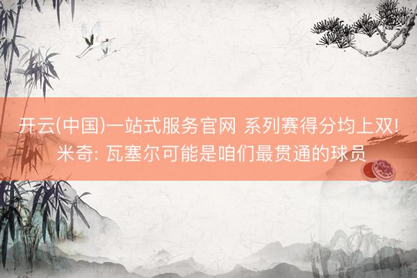 开云(中国)一站式服务官网 系列赛得分均上双! 米奇: 瓦塞尔可能是咱们最贯通的球员