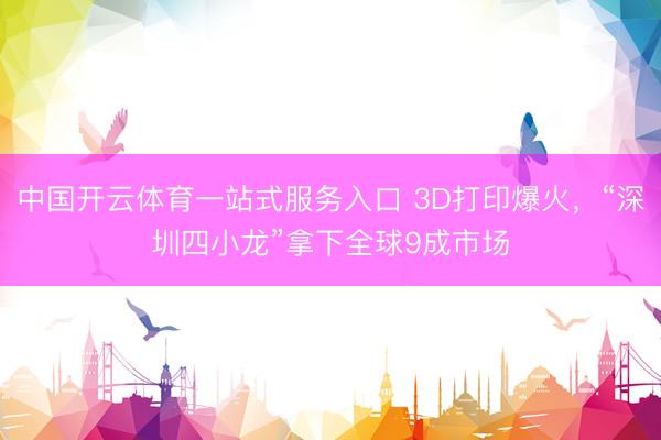 中国开云体育一站式服务入口 3D打印爆火，“深圳四小龙”拿下全球9成市场