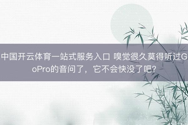 中国开云体育一站式服务入口 嗅觉很久莫得听过GoPro的音问了，它不会快没了吧？