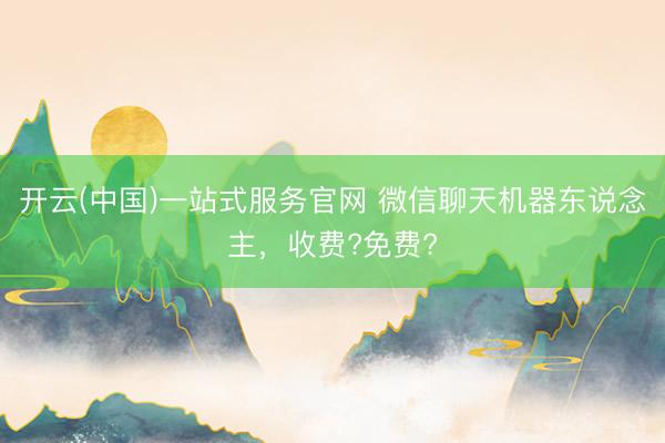 开云(中国)一站式服务官网 微信聊天机器东说念主，收费?免费?